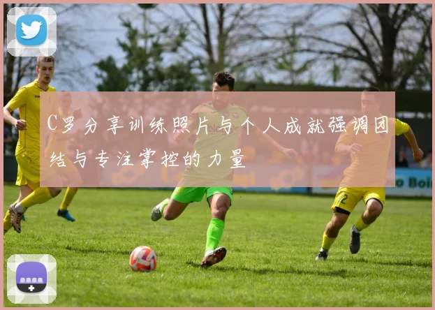 C罗分享训练照片与个人成就强调团结与专注掌控的力量