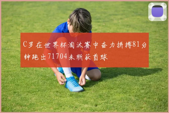 C罗在世界杯淘汰赛中奋力拼搏81分钟跑出71704米斩获首球