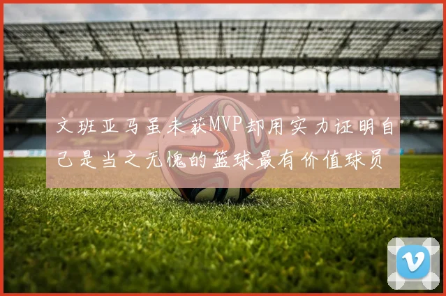 文班亚马虽未获MVP却用实力证明自己是当之无愧的篮球最有价值球员