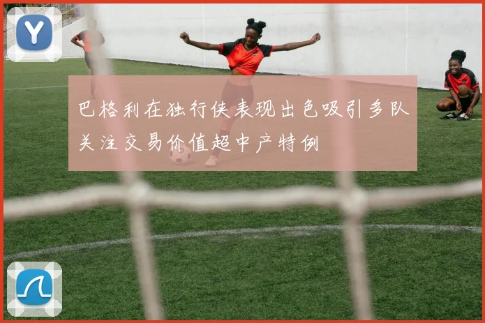 巴格利在独行侠表现出色吸引多队关注交易价值超中产特例