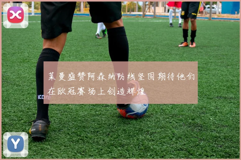 莱曼盛赞阿森纳防线坚固期待他们在欧冠赛场上创造辉煌