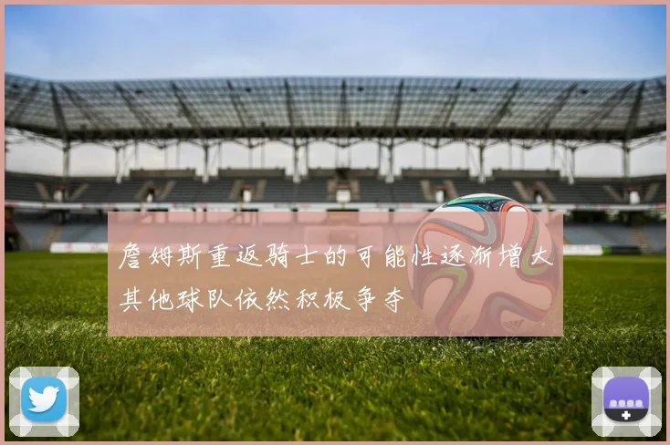詹姆斯重返骑士的可能性逐渐增大其他球队依然积极争夺