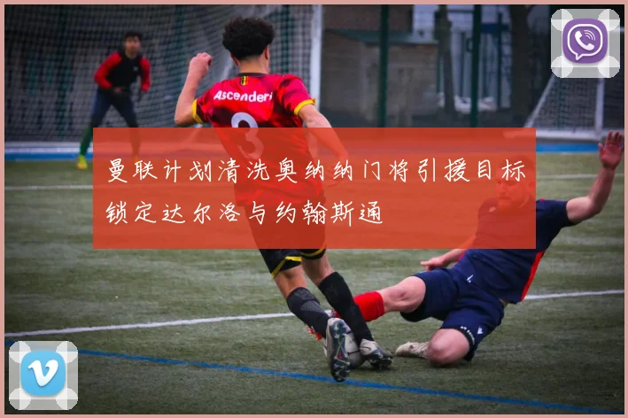 曼联计划清洗奥纳纳门将引援目标锁定达尔洛与约翰斯通
