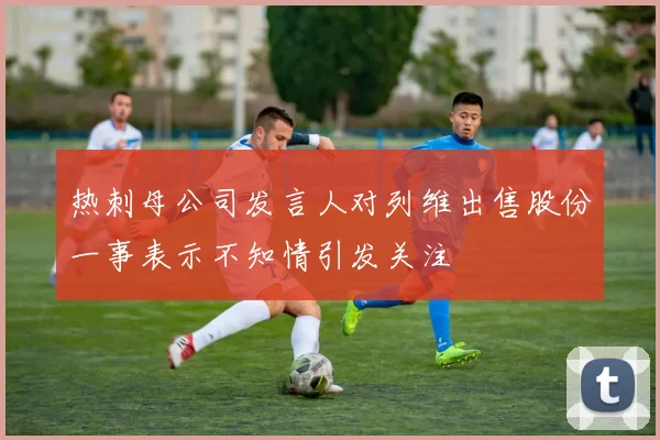 热刺母公司发言人对列维出售股份一事表示不知情引发关注