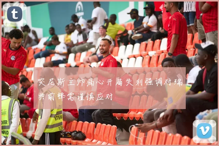 突尼斯主帅痛心开局失利强调对瑞典前锋需谨慎应对