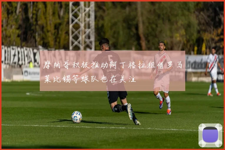 摩纳哥积极推动阿丁格拉租借罗马莱比锡等球队也在关注