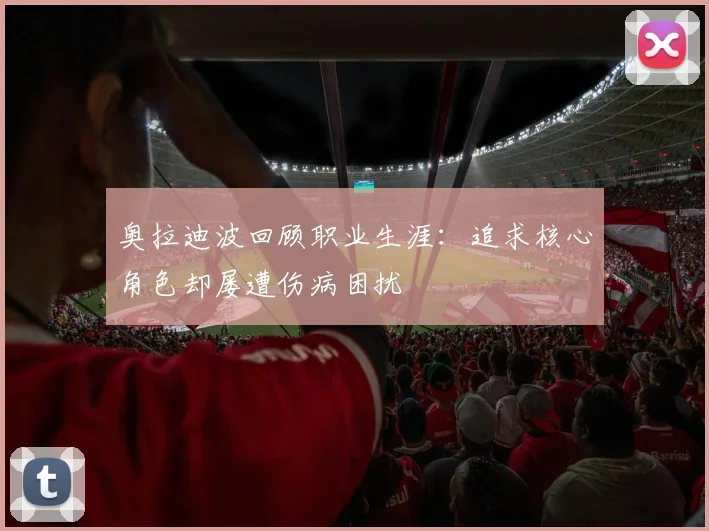 奥拉迪波回顾职业生涯：追求核心角色却屡遭伤病困扰