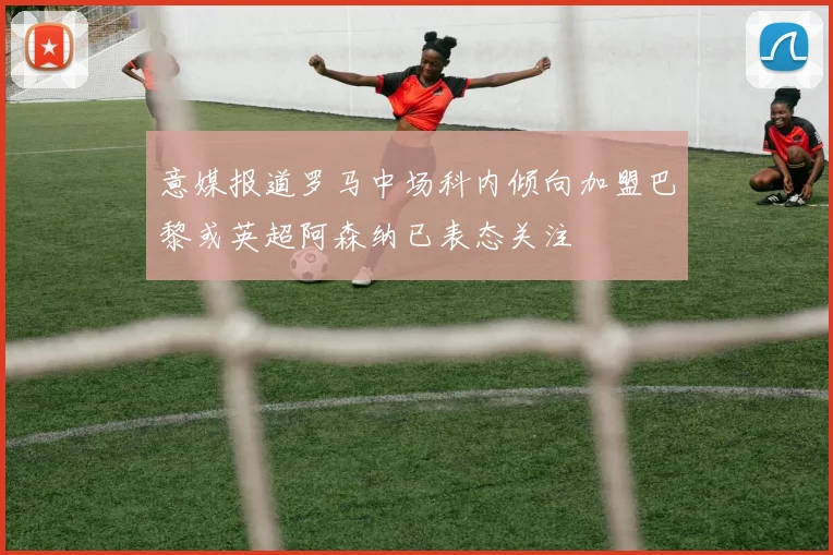 意媒报道罗马中场科内倾向加盟巴黎或英超阿森纳已表态关注