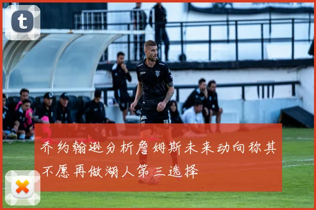 乔约翰逊分析詹姆斯未来动向称其不愿再做湖人第三选择