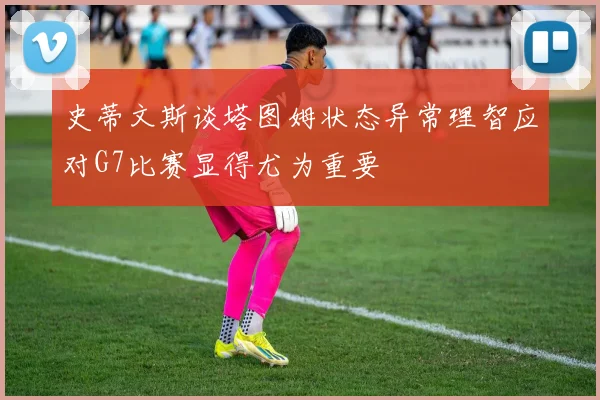 史蒂文斯谈塔图姆状态异常理智应对G7比赛显得尤为重要