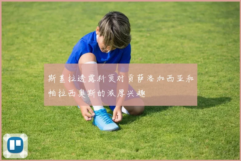 斯基拉透露科莫对贡萨洛加西亚和帕拉西奥斯的浓厚兴趣