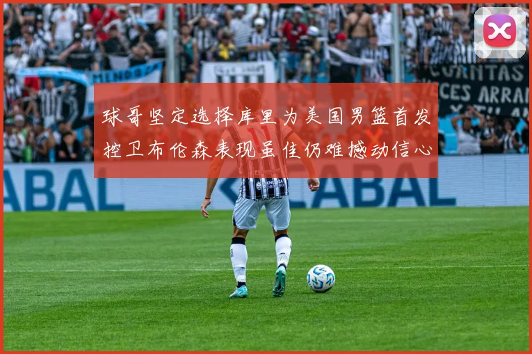 球哥坚定选择库里为美国男篮首发控卫布伦森表现虽佳仍难撼动信心