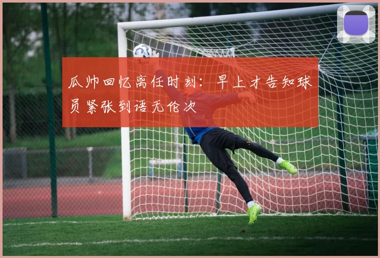 瓜帅回忆离任时刻：早上才告知球员紧张到语无伦次