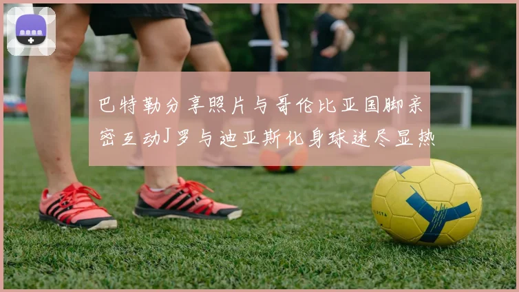 巴特勒分享照片与哥伦比亚国脚亲密互动J罗与迪亚斯化身球迷尽显热情