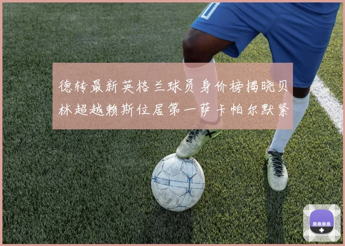 德转最新英格兰球员身价榜揭晓贝林超越赖斯位居第一萨卡帕尔默紧随其后