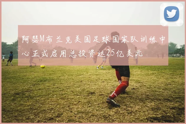 阿瑟M布兰克美国足球国家队训练中心正式启用总投资达25亿美元