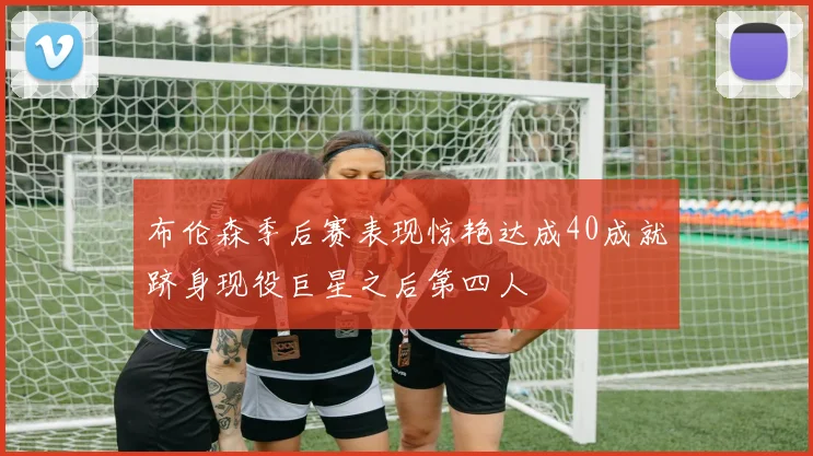 布伦森季后赛表现惊艳达成40成就跻身现役巨星之后第四人