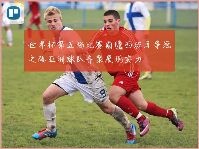 世界杯第五场比赛前瞻西班牙争冠之路亚洲球队齐聚展现实力