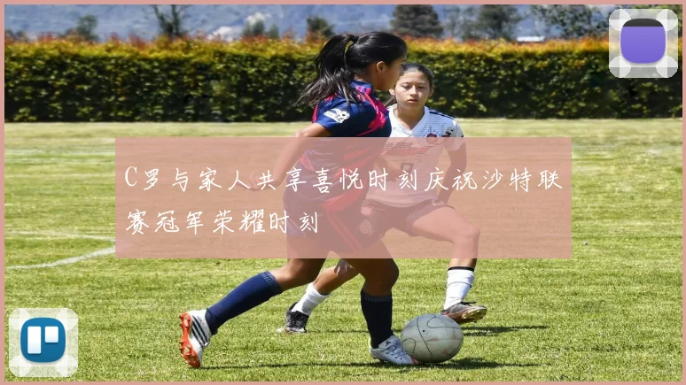C罗与家人共享喜悦时刻庆祝沙特联赛冠军荣耀时刻