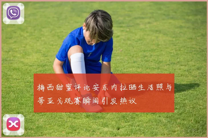 梅西甜蜜评论安东内拉晒生活照与蒂亚戈观赛瞬间引发热议