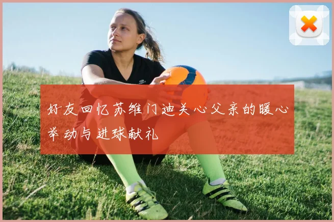 好友回忆苏维门迪关心父亲的暖心举动与进球献礼