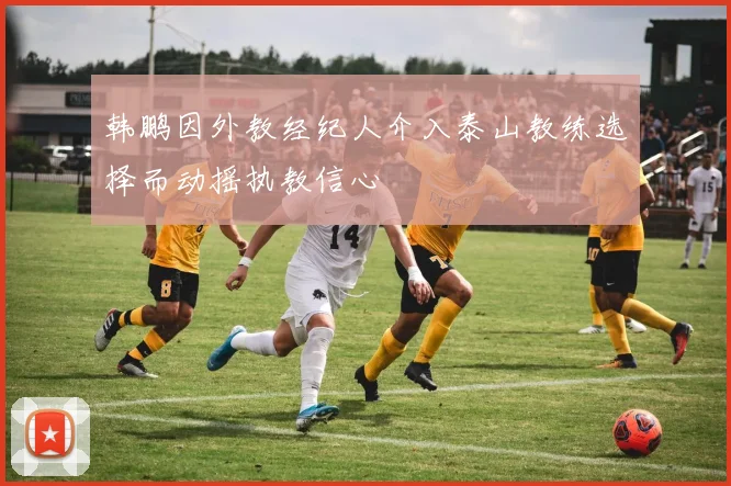 韩鹏因外教经纪人介入泰山教练选择而动摇执教信心