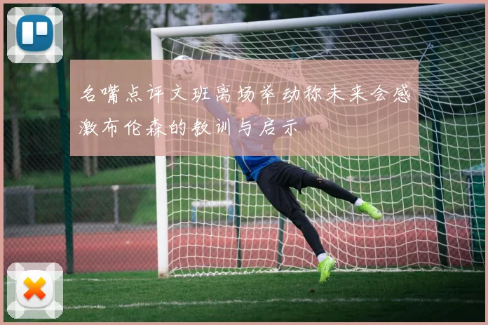 名嘴点评文班离场举动称未来会感激布伦森的教训与启示