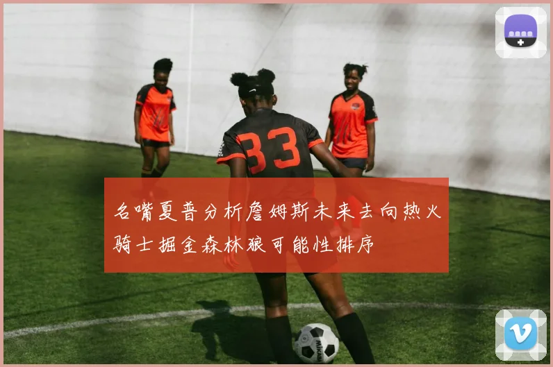 名嘴夏普分析詹姆斯未来去向热火骑士掘金森林狼可能性排序