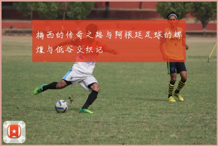 梅西的传奇之路与阿根廷足球的辉煌与低谷交织记