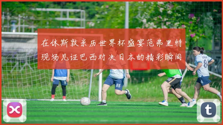 在休斯敦亲历世界杯盛宴范弗里特现场见证巴西对决日本的精彩瞬间