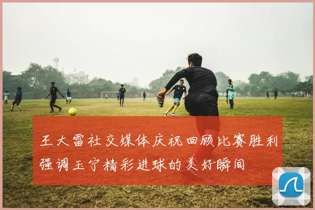 王大雷社交媒体庆祝回顾比赛胜利强调玉宁精彩进球的美好瞬间