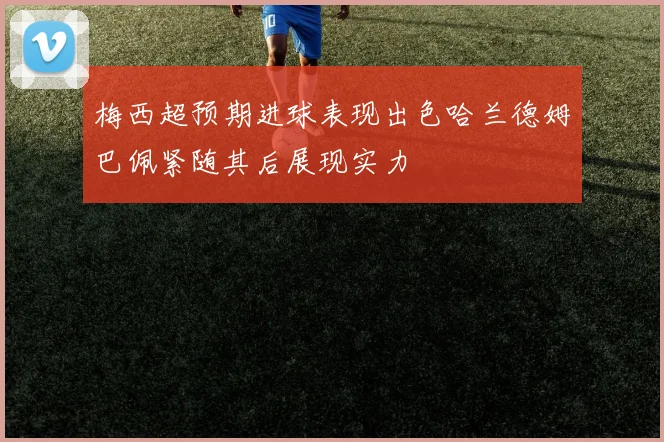 梅西超预期进球表现出色哈兰德姆巴佩紧随其后展现实力